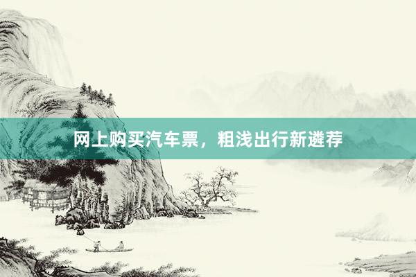 网上购买汽车票，粗浅出行新遴荐